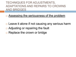 TECHNIQUES FOR ADJUSTMENTS,
ADAPTATIONS AND REPAIRS TO CROWNS
AND BRIDGES

   Assessing the seriousness of the problem

   Leave it alone if not causing any serious harm
   Adjusting or repairing the fault
   Replace the crown or bridge
 