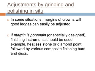 Adjustments by grinding and
polishing in situ
   In some situations, margins of crowns with
    good ledges can easily be adjusted.

   If margin is porcelain (or specially designed),
    finishing instruments should be used,
    example, heatless stone or diamond point
    followed by various composite finishing burs
    and discs.
 