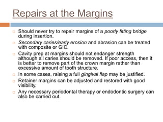 Repairs at the Margins
   Should never try to repair margins of a poorly fitting bridge
    during insertion.
   Secondary caries/early erosion and abrasion can be treated
    with composite or GIC.
   Cavity prep at margins should not endanger strength
    although all caries should be removed. If poor access, then it
    is better to remove part of the crown margin rather than
    excessive amount of tooth structure.
   In some cases, raising a full gingival flap may be justified.
   Retainer margins can be adjusted and restored with good
    visibility.
   Any necessary periodontal therapy or endodontic surgery can
    also be carried out.
 