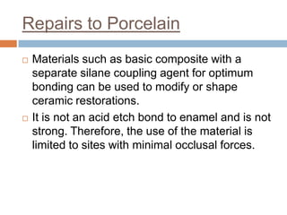 Repairs to Porcelain
   Materials such as basic composite with a
    separate silane coupling agent for optimum
    bonding can be used to modify or shape
    ceramic restorations.
   It is not an acid etch bond to enamel and is not
    strong. Therefore, the use of the material is
    limited to sites with minimal occlusal forces.
 