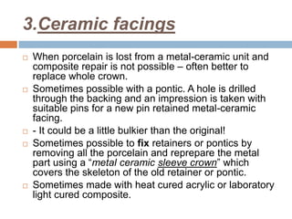 3.Ceramic facings
   When porcelain is lost from a metal-ceramic unit and
    composite repair is not possible – often better to
    replace whole crown.
   Sometimes possible with a pontic. A hole is drilled
    through the backing and an impression is taken with
    suitable pins for a new pin retained metal-ceramic
    facing.
   - It could be a little bulkier than the original!
   Sometimes possible to fix retainers or pontics by
    removing all the porcelain and reprepare the metal
    part using a “metal ceramic sleeve crown” which
    covers the skeleton of the old retainer or pontic.
   Sometimes made with heat cured acrylic or laboratory
    light cured composite.
 