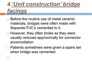 4.‘Unit construction’ bridge
facings
   Before the routine use of metal ceramic
    materials, bridges were often made with
    Separate PJC’s cemented to it.
   However, they often broke as they were
    usually reduced approximally for connector
    accomodation
   Patients sometimes were given a spare set
    when bridge was cemented

 
