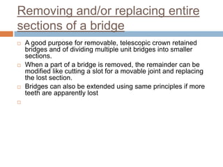 Removing and/or replacing entire
sections of a bridge
   A good purpose for removable, telescopic crown retained
    bridges and of dividing multiple unit bridges into smaller
    sections.
   When a part of a bridge is removed, the remainder can be
    modified like cutting a slot for a movable joint and replacing
    the lost section.
   Bridges can also be extended using same principles if more
    teeth are apparently lost

 