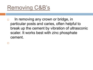 Removing C&B’s
     In removing any crown or bridge, in
    particular posts and caries, often helpful to
    break up the cement by vibration of ultrasconic
    scaler. It works best with zinc phosphate
    cement.

 