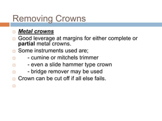Removing Crowns
   Metal crowns
   Good leverage at margins for either complete or
    partial metal crowns.
   Some instruments used are;
      - cumine or mitchels trimmer
      - even a slide hammer type crown
      - bridge remover may be used
   Crown can be cut off if all else fails.

 