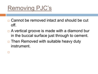 Removing PJC’s
   Cannot be removed intact and should be cut
    off.
   A vertical groove is made with a diamond bur
    in the buccal surface just through to cement.
   Then Removed with suitable heavy duty
    instrument.

 