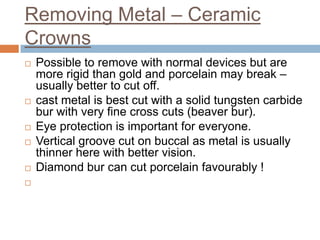 Removing Metal – Ceramic
Crowns
   Possible to remove with normal devices but are
    more rigid than gold and porcelain may break –
    usually better to cut off.
   cast metal is best cut with a solid tungsten carbide
    bur with very fine cross cuts (beaver bur).
   Eye protection is important for everyone.
   Vertical groove cut on buccal as metal is usually
    thinner here with better vision.
   Diamond bur can cut porcelain favourably !

 