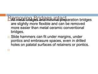 Removing Bridges intact
 All metal bridges and minimal preparation bridges
    are slightly more flexible and can be removed
    more easier than metal ceramic conventional
    bridges.
   Slide hammers can fit under margins, under
    pontics and embrasure spaces, even in drilled
    holes on palatal surfaces of retainers or pontics.

 
