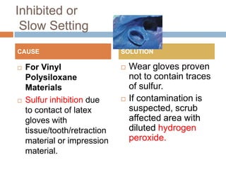 Inhibited or
 Slow Setting
CAUSE                         SOLUTION

   For Vinyl                    Wear gloves proven
    Polysiloxane                  not to contain traces
    Materials                     of sulfur.
   Sulfur inhibition due        If contamination is
    to contact of latex           suspected, scrub
    gloves with                   affected area with
    tissue/tooth/retraction       diluted hydrogen
    material or impression        peroxide.
    material.
 