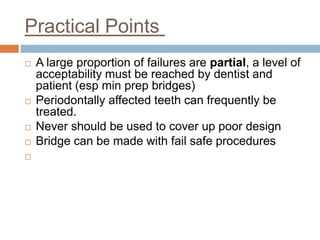Practical Points
   A large proportion of failures are partial, a level of
    acceptability must be reached by dentist and
    patient (esp min prep bridges)
   Periodontally affected teeth can frequently be
    treated.
   Never should be used to cover up poor design
   Bridge can be made with fail safe procedures

 