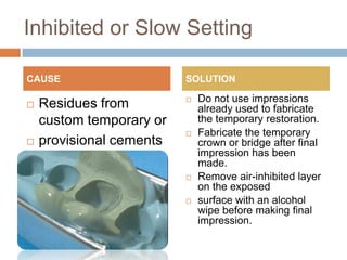 Inhibited or Slow Setting

CAUSE                     SOLUTION

                             Do not use impressions
   Residues from             already used to fabricate
    custom temporary or       the temporary restoration.
                             Fabricate the temporary
   provisional cements       crown or bridge after final
    (acrylics) present.       impression has been
                              made.
                             Remove air-inhibited layer
                              on the exposed
                             surface with an alcohol
                              wipe before making final
                              impression.
 