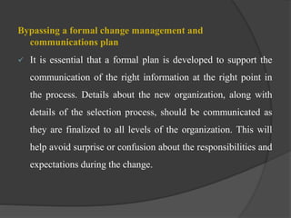 Bypassing a formal change management and
communications plan
 It is essential that a formal plan is developed to support the
communication of the right information at the right point in
the process. Details about the new organization, along with
details of the selection process, should be communicated as
they are finalized to all levels of the organization. This will
help avoid surprise or confusion about the responsibilities and
expectations during the change.
 