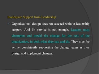 Inadequate Support from Leadership
 Organizational design does not succeed without leadership
support. And lip service is not enough. Leaders must
champion and model the change for the rest of the
organization, in both what they say and do. They must be
active, consistently supporting the change teams as they
design and implement changes.
 