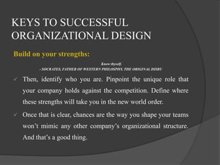 KEYS TO SUCCESSFUL
ORGANIZATIONAL DESIGN
Build on your strengths:
Know thyself.
- SOCRATES, FATHER OF WESTERN PHILOSPHY, THE ORIGINAL DISRU
 Then, identify who you are. Pinpoint the unique role that
your company holds against the competition. Define where
these strengths will take you in the new world order.
 Once that is clear, chances are the way you shape your teams
won’t mimic any other company’s organizational structure.
And that’s a good thing.
 