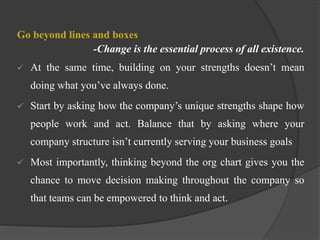 Go beyond lines and boxes
-Change is the essential process of all existence.
 At the same time, building on your strengths doesn’t mean
doing what you’ve always done.
 Start by asking how the company’s unique strengths shape how
people work and act. Balance that by asking where your
company structure isn’t currently serving your business goals
 Most importantly, thinking beyond the org chart gives you the
chance to move decision making throughout the company so
that teams can be empowered to think and act.
 