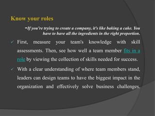 Know your roles
-If you're trying to create a company, it's like baking a cake. You
have to have all the ingredients in the right proportion.
 First, measure your team's knowledge with skill
assessments. Then, see how well a team member fits in a
role by viewing the collection of skills needed for success.
 With a clear understanding of where team members stand,
leaders can design teams to have the biggest impact in the
organization and effectively solve business challenges.
 