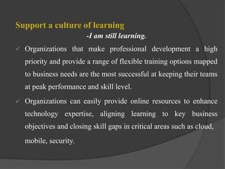 Support a culture of learning
-I am still learning.
 Organizations that make professional development a high
priority and provide a range of flexible training options mapped
to business needs are the most successful at keeping their teams
at peak performance and skill level.
 Organizations can easily provide online resources to enhance
technology expertise, aligning learning to key business
objectives and closing skill gaps in critical areas such as cloud,
mobile, security.
 