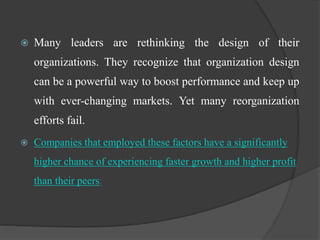  Many leaders are rethinking the design of their
organizations. They recognize that organization design
can be a powerful way to boost performance and keep up
with ever-changing markets. Yet many reorganization
efforts fail.
 Companies that employed these factors have a significantly
higher chance of experiencing faster growth and higher profit
than their peers:
 