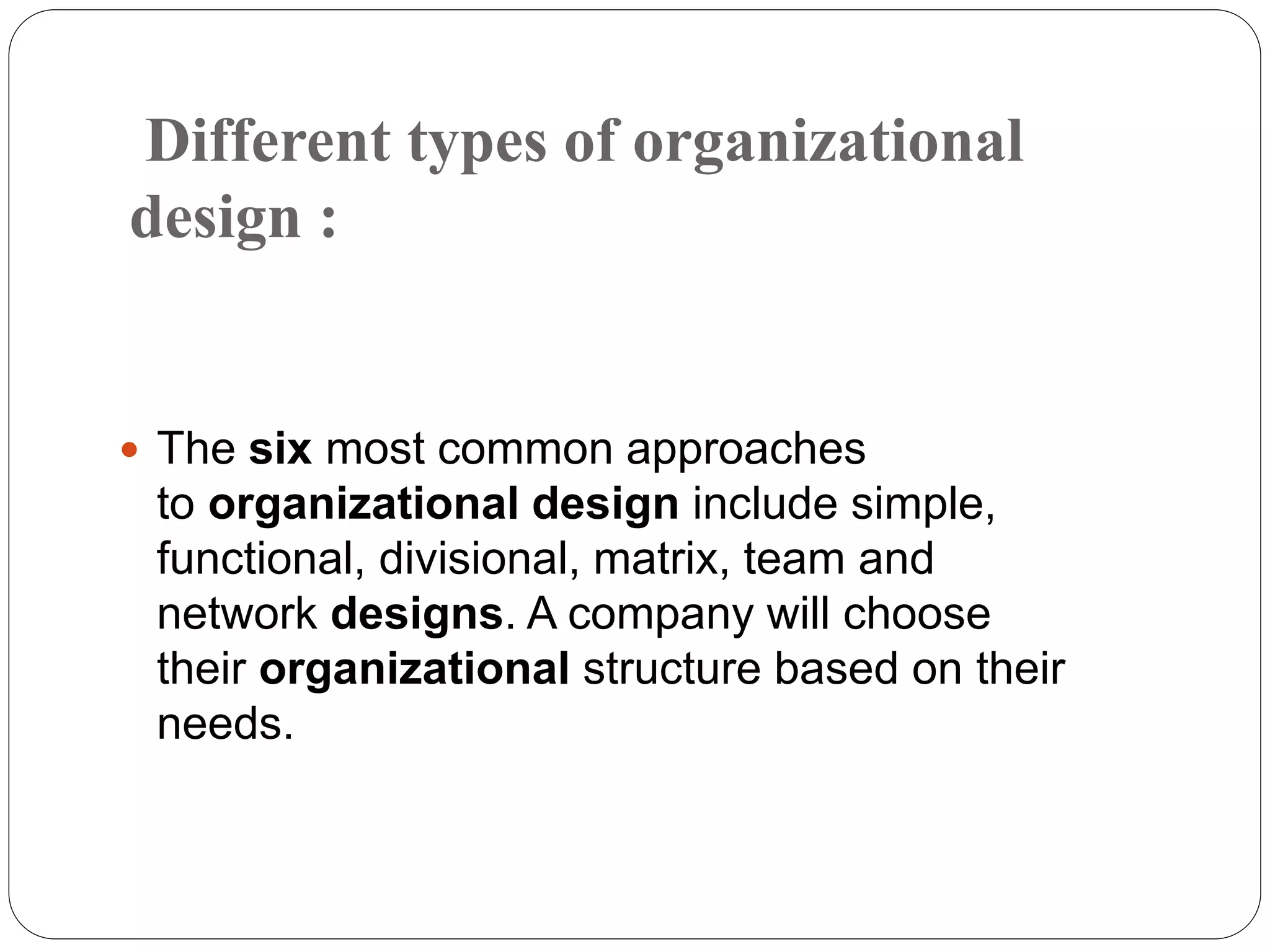 Different types of organizational
design :
 The six most common approaches
to organizational design include simple,
functional, divisional, matrix, team and
network designs. A company will choose
their organizational structure based on their
needs.
 
