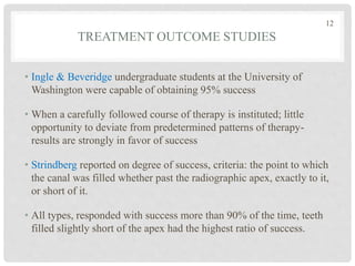 TREATMENT OUTCOME STUDIES
• Ingle & Beveridge undergraduate students at the University of
Washington were capable of obtaining 95% success
• When a carefully followed course of therapy is instituted; little
opportunity to deviate from predetermined patterns of therapy-
results are strongly in favor of success
• Strindberg reported on degree of success, criteria: the point to which
the canal was filled whether past the radiographic apex, exactly to it,
or short of it.
• All types, responded with success more than 90% of the time, teeth
filled slightly short of the apex had the highest ratio of success.
12
 