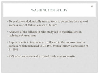 WASHINGTON STUDY
• To evaluate endodontically treated teeth to determine their rate of
success, rate of failure, causes of failure
• Analysis of the failures in pilot study led to modifications in
technique & treatment
• Improvements in treatment are reflected in the improvement in
success, which increased to 94.45% from a former success rate of
91.10%
• 95% of all endodontically treated teeth were successful
13
 