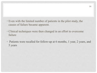 • Even with the limited number of patients in the pilot study, the
causes of failure became apparent.
• Clinical techniques were then changed in an effort to overcome
failure
• Patients were recalled for follow-up at 6 months, 1 year, 2 years, and
5 years
14
 