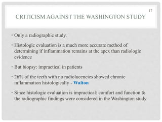 CRITICISM AGAINST THE WASHINGTON STUDY
• Only a radiographic study.
• Histologic evaluation is a much more accurate method of
determining if inflammation remains at the apex than radiologic
evidence
• But biopsy: impractical in patients
• 26% of the teeth with no radiolucencies showed chronic
inflammation histologically - Walton
• Since histologic evaluation is impractical: comfort and function &
the radiographic findings were considered in the Washington study
17
 