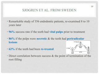 SJOGREN ET AL. FROM SWEDEN
• Remarkable study of 356 endodontic patients, re-examined 8 to 10
years later
• 96% success rate if the teeth had vital pulps prior to treatment
• 86% if the pulps were necrotic & the teeth had periradicular
lesions
• 62% if the teeth had been re-treated
• Direct correlation between success & the point of termination of the
root filling
19
 