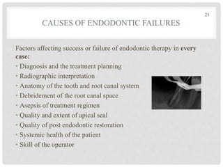 CAUSES OF ENDODONTIC FAILURES
Factors affecting success or failure of endodontic therapy in every
case:
• Diagnosis and the treatment planning
• Radiographic interpretation
• Anatomy of the tooth and root canal system
• Debridement of the root canal space
• Asepsis of treatment regimen
• Quality and extent of apical seal
• Quality of post endodontic restoration
• Systemic health of the patient
• Skill of the operator
21
 