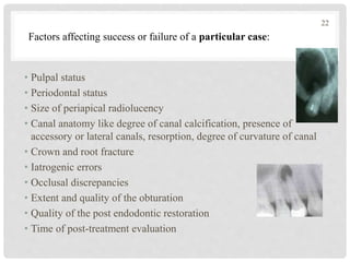 • Pulpal status
• Periodontal status
• Size of periapical radiolucency
• Canal anatomy like degree of canal calcification, presence of
accessory or lateral canals, resorption, degree of curvature of canal
• Crown and root fracture
• Iatrogenic errors
• Occlusal discrepancies
• Extent and quality of the obturation
• Quality of the post endodontic restoration
• Time of post-treatment evaluation
Factors affecting success or failure of a particular case:
22
 