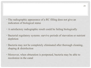 • The radiographic appearance of a RC filling does not give an
indication of biological status
• A satisfactory radiographic result could be failing biologically
• Bacterial regulatory systems: survive periods of starvation or nutrient
depletion
• Bacteria may not be completely eliminated after thorough cleaning,
shaping & disinfection
• Moreover, when obturation is postponed, bacteria may be able to
recolonize in the canal
29
 