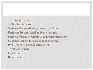 • Iatrogenic errors
• Chemical irritants
• Systemic factors affecting success or failure
• Factors to be considered before retreatment
• Factors affecting prognosis of endodontic treatment
• Contraindications for endodontic retreatment
• Problems of endodontic retreatment
• Treatment options
• Conclusion
• References
3
 