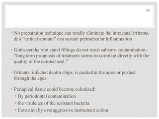 • No preparation technique can totally eliminate the intracanal irritants,
& a “critical amount” can sustain periradicular inflammation
• Gutta-percha root canal fillings do not resist salivary contamination-
“long term prognosis of treatment seems to correlate directly with the
quality of the coronal seal.”
• Irritants: infected dentin chips, is packed at the apex or pushed
through the apex
• Periapical tissue could become colonized:
• By periodontal contamination
• the virulence of the resistant bacteria
• Extrusion by overaggressive instrument action
30
 