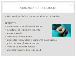 POOR ASEPTIC TECHNIQUES
• The majority of RCT is carried out without a rubber dam
BENEFITS
• prevention of microbial contamination
• the safe use of sodium hypochlorite
• airway protection
• retraction of the soft tissues
• unimpeded vision, which is useful with magnification
• quicker & more pleasant treatment
• reduction of microbial aerosol
• allows the operative field to be dried.
33
 