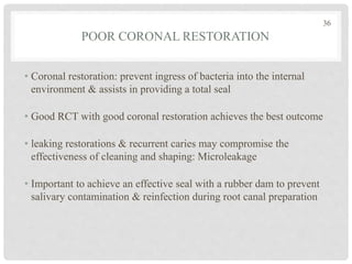 POOR CORONAL RESTORATION
• Coronal restoration: prevent ingress of bacteria into the internal
environment & assists in providing a total seal
• Good RCT with good coronal restoration achieves the best outcome
• leaking restorations & recurrent caries may compromise the
effectiveness of cleaning and shaping: Microleakage
• Important to achieve an effective seal with a rubber dam to prevent
salivary contamination & reinfection during root canal preparation
36
 