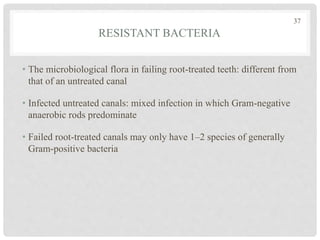 RESISTANT BACTERIA
• The microbiological flora in failing root-treated teeth: different from
that of an untreated canal
• Infected untreated canals: mixed infection in which Gram-negative
anaerobic rods predominate
• Failed root-treated canals may only have 1–2 species of generally
Gram-positive bacteria
37
 