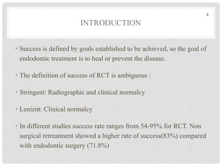 INTRODUCTION
• Success is defined by goals established to be achieved, so the goal of
endodontic treatment is to heal or prevent the disease.
• The definition of success of RCT is ambiguous :
• Stringent: Radiographic and clinical normalcy
• Lenient: Clinical normalcy
• In different studies success rate ranges from 54-95% for RCT. Non
surgical retreatment showed a higher rate of success(83%) compared
with endodontic surgery (71.8%)
4
 