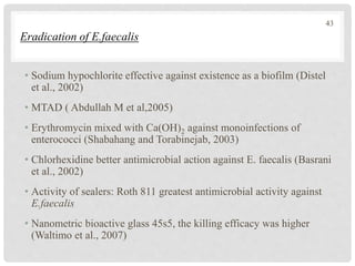 Eradication of E.faecalis
• Sodium hypochlorite effective against existence as a biofilm (Distel
et al., 2002)
• MTAD ( Abdullah M et al,2005)
• Erythromycin mixed with Ca(OH)2 against monoinfections of
enterococci (Shabahang and Torabinejab, 2003)
• Chlorhexidine better antimicrobial action against E. faecalis (Basrani
et al., 2002)
• Activity of sealers: Roth 811 greatest antimicrobial activity against
E.faecalis
• Nanometric bioactive glass 45s5, the killing efficacy was higher
(Waltimo et al., 2007)
43
 