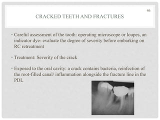 CRACKED TEETH AND FRACTURES
• Careful assessment of the tooth: operating microscope or loupes, an
indicator dye- evaluate the degree of severity before embarking on
RC retreatment
• Treatment: Severity of the crack
• Exposed to the oral cavity: a crack contains bacteria, reinfection of
the root-filled canal/ inflammation alongside the fracture line in the
PDL
46
 