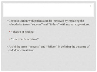 • Communication with patients can be improved by replacing the
value-laden terms ‘‘success’’ and ‘‘failure’’ with neutral expressions:
• ‘‘chance of healing’’
• ‘‘risk of inflammation’’
• Avoid the terms ‘‘success’’ and ‘‘failure’’ in defining the outcome of
endodontic treatment
5
 