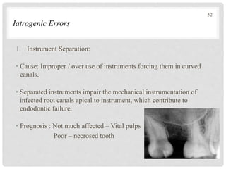 Iatrogenic Errors
1. Instrument Separation:
• Cause: Improper / over use of instruments forcing them in curved
canals.
• Separated instruments impair the mechanical instrumentation of
infected root canals apical to instrument, which contribute to
endodontic failure.
• Prognosis : Not much affected – Vital pulps
Poor – necrosed tooth
52
 