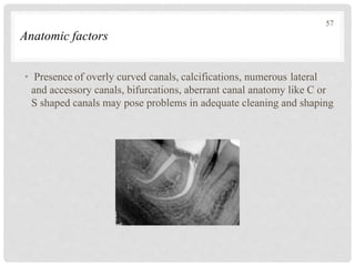 Anatomic factors
• Presence of overly curved canals, calcifications, numerous lateral
and accessory canals, bifurcations, aberrant canal anatomy like C or
S shaped canals may pose problems in adequate cleaning and shaping
57
 
