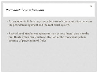 Periodontal considerations
• An endodontic failure may occur because of communication between
the periodontal ligament and the root canal system.
• Recession of attachment apparatus may expose lateral canals to the
oral fluids which can lead to reinfection of the root canal system
because of percolation of fluids
58
 