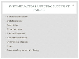 SYSTEMIC FACTORS AFFECTING SUCCESS OR
FAILURE
• Nutritional deficiencies
• Diabetes mellitus
• Renal failure
• Blood dyscrasias
• Hormonal imbalance
• Autoimmune disorders
• Opportunistic infections
• Aging
• Patients on long term steroid therapy
60
 