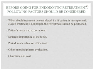 BEFORE GOING FOR ENDODONTIC RETREATMENT,
FOLLOWING FACTORS SHOULD BE CONSIDERED:
• When should treatment be considered, i.e. if patient is asymptomatic
even if treatment is not proper, the retreatment should be postponed.
• Patient’s needs and expectations.
• Strategic importance of the tooth.
• Periodontal evaluation of the tooth.
• Other interdisciplinary evaluation.
• Chair time and cost.
63
 
