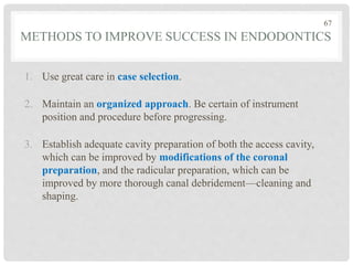 METHODS TO IMPROVE SUCCESS IN ENDODONTICS
1. Use great care in case selection.
2. Maintain an organized approach. Be certain of instrument
position and procedure before progressing.
3. Establish adequate cavity preparation of both the access cavity,
which can be improved by modifications of the coronal
preparation, and the radicular preparation, which can be
improved by more thorough canal debridement—cleaning and
shaping.
67
 