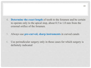 4. Determine the exact length of tooth to the foramen and be certain
to operate only to the apical stop, about 0.5 to 1.0 mm from the
external orifice of the foramen.
5. Always use pre-curved, sharp instruments in curved canals
6. Use periradicular surgery only in those cases for which surgery is
definitely indicated
68
 