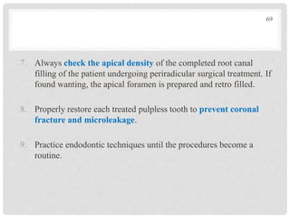 7. Always check the apical density of the completed root canal
filling of the patient undergoing periradicular surgical treatment. If
found wanting, the apical foramen is prepared and retro filled.
8. Properly restore each treated pulpless tooth to prevent coronal
fracture and microleakage.
9. Practice endodontic techniques until the procedures become a
routine.
69
 