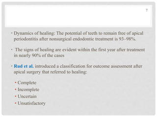 • Dynamics of healing: The potential of teeth to remain free of apical
periodontitis after nonsurgical endodontic treatment is 93–98%.
• The signs of healing are evident within the first year after treatment
in nearly 90% of the cases
• Rud et al. introduced a classification for outcome assessment after
apical surgery that referred to healing:
• Complete
• Incomplete
• Uncertain
• Unsatisfactory
7
 