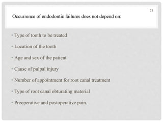 • Type of tooth to be treated
• Location of the tooth
• Age and sex of the patient
• Cause of pulpal injury
• Number of appointment for root canal treatment
• Type of root canal obturating material
• Preoperative and postoperative pain.
Occurrence of endodontic failures does not depend on:
73
 